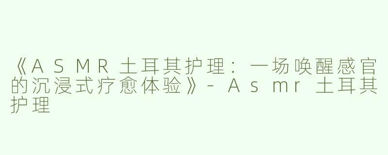 《ASMR土耳其护理：一场唤醒感官的沉浸式疗愈体验》-Asmr土耳其护理