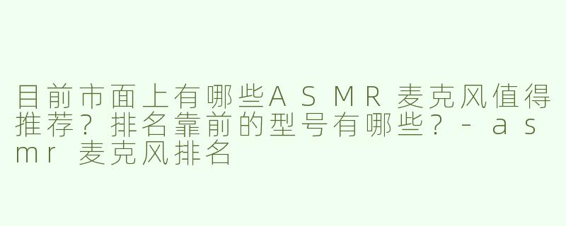 目前市面上有哪些ASMR麦克风值得推荐？排名靠前的型号有哪些？-asmr麦克风排名