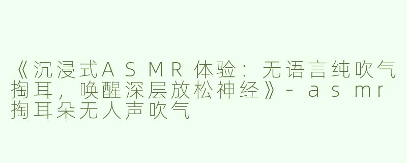 《沉浸式ASMR体验：无语言纯吹气掏耳，唤醒深层放松神经》-asmr掏耳朵无人声吹气
