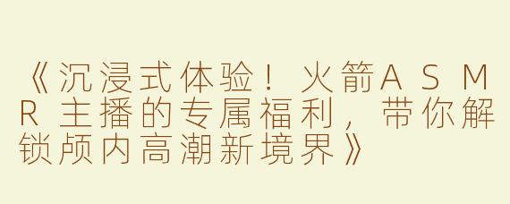 《沉浸式体验！火箭ASMR主播的专属福利，带你解锁颅内高潮新境界》