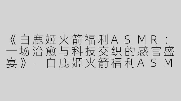 《白鹿姬火箭福利ASMR：一场治愈与科技交织的感官盛宴》-白鹿姬火箭福利ASMR