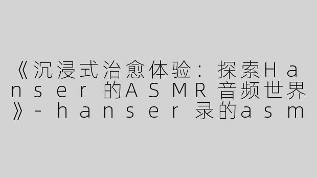 《沉浸式治愈体验：探索Hanser的ASMR音频世界》