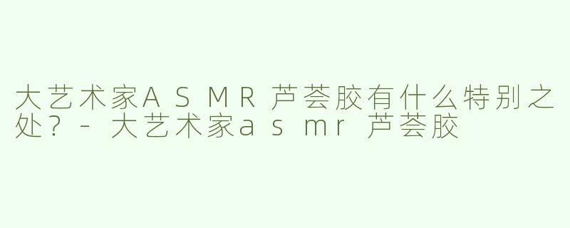 大艺术家ASMR芦荟胶有什么特别之处？