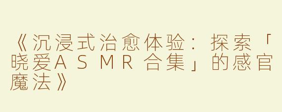 《沉浸式治愈体验：探索「晓爱ASMR合集」的感官魔法》