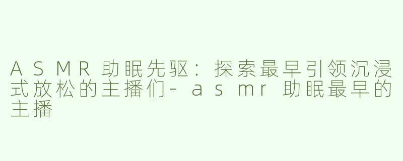 ASMR助眠先驱：探索最早引领沉浸式放松的主播们-asmr助眠最早的主播