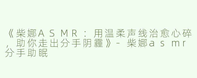 《柴娜ASMR：用温柔声线治愈心碎，助你走出分手阴霾》-柴娜asmr分手助眠