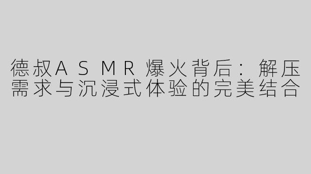 德叔ASMR爆火背后：解压需求与沉浸式体验的完美结合