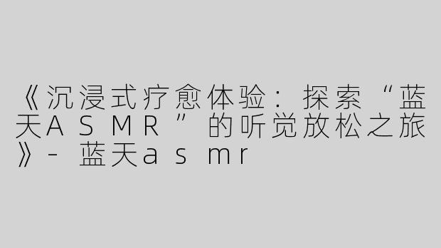 《沉浸式疗愈体验：探索“蓝天ASMR”的听觉放松之旅》-蓝天asmr