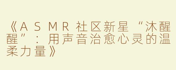 《ASMR社区新星“沐醒醒”：用声音治愈心灵的温柔力量》