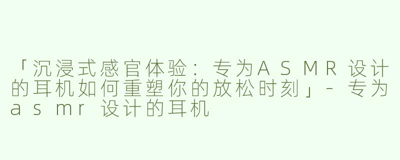 「沉浸式感官体验：专为ASMR设计的耳机如何重塑你的放松时刻」-专为asmr设计的耳机