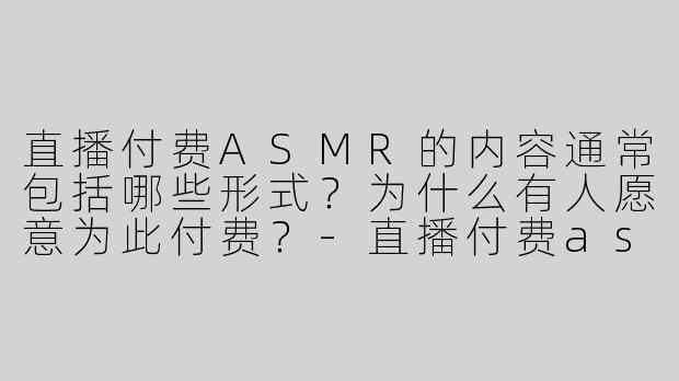 直播付费ASMR的内容通常包括哪些形式？为什么有人愿意为此付费？