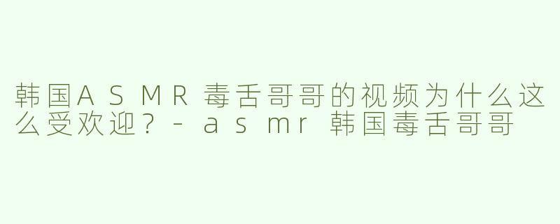 韩国ASMR毒舌哥哥的视频为什么这么受欢迎？