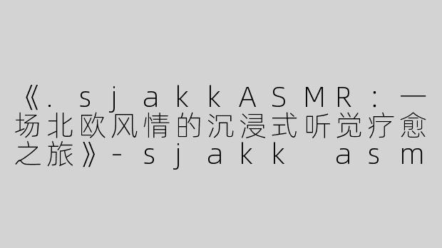 《.sjakkASMR：一场北欧风情的沉浸式听觉疗愈之旅》-sjakk asmr
