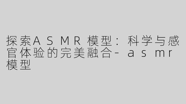 探索ASMR模型：科学与感官体验的完美融合-asmr模型