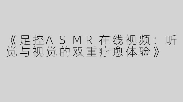 《足控ASMR在线视频：听觉与视觉的双重疗愈体验》