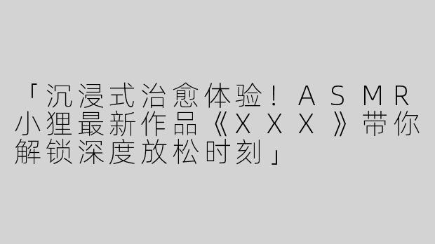 「沉浸式治愈体验！ASMR小狸最新作品《XXX》带你解锁深度放松时刻」