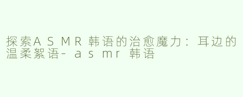 探索ASMR韩语的治愈魔力：耳边的温柔絮语-asmr韩语