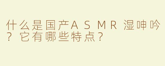 什么是国产ASMR湿呻吟？它有哪些特点？