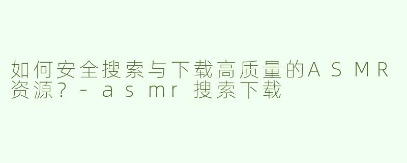 如何安全搜索与下载高质量的ASMR资源？-asmr搜索下载