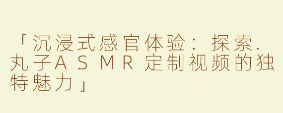 「沉浸式感官体验：探索.丸子ASMR定制视频的独特魅力」