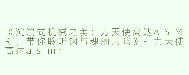 《沉浸式机械之美：力天使高达ASMR，带你聆听钢与魂的共鸣》-力天使高达asmr