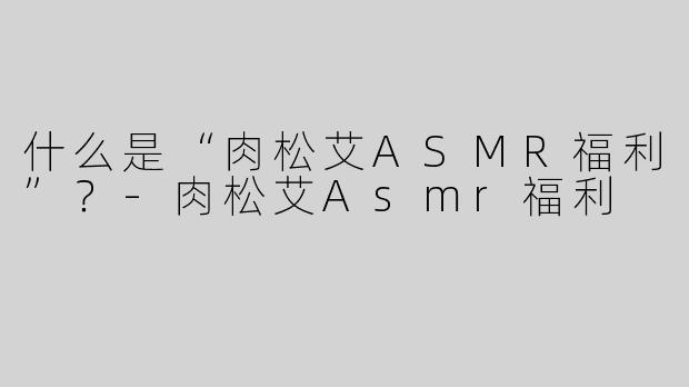 什么是“肉松艾ASMR福利”？-肉松艾Asmr福利