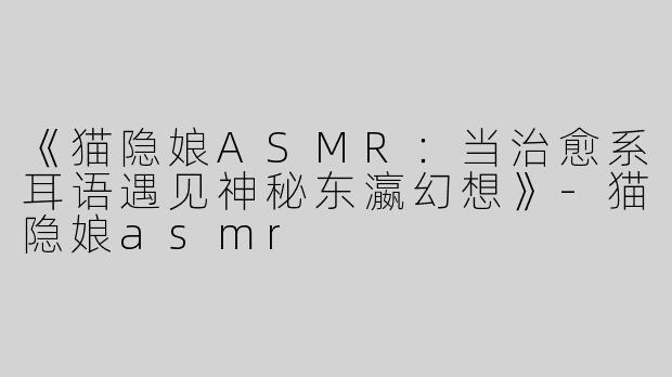 《猫隐娘ASMR：当治愈系耳语遇见神秘东瀛幻想》-猫隐娘asmr