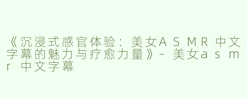 《沉浸式感官体验：美女ASMR中文字幕的魅力与疗愈力量》-美女asmr中文字幕