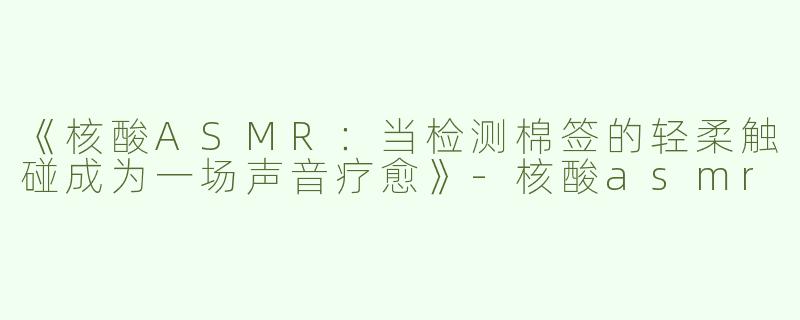《核酸ASMR：当检测棉签的轻柔触碰成为一场声音疗愈》-核酸asmr