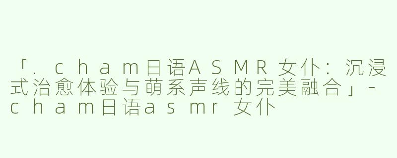 「.cham日语ASMR女仆：沉浸式治愈体验与萌系声线的完美融合」-cham日语asmr女仆