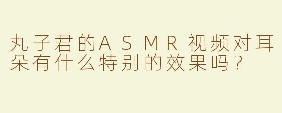 丸子君的ASMR视频对耳朵有什么特别的效果吗？