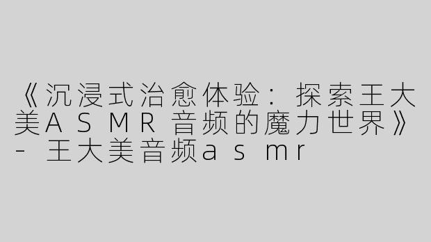 《沉浸式治愈体验：探索王大美ASMR音频的魔力世界》-王大美音频asmr