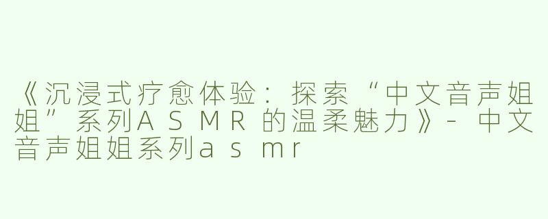 《沉浸式疗愈体验：探索“中文音声姐姐”系列ASMR的温柔魅力》-中文音声姐姐系列asmr