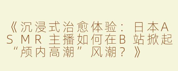 《沉浸式治愈体验：日本ASMR主播如何在B站掀起“颅内高潮”风潮？》