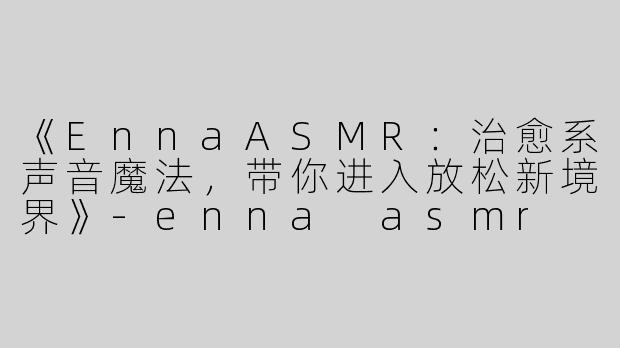 《EnnaASMR：治愈系声音魔法，带你进入放松新境界》-enna asmr