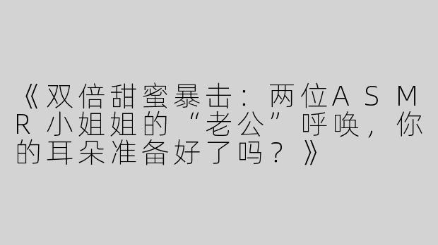 《双倍甜蜜暴击：两位ASMR小姐姐的“老公”呼唤，你的耳朵准备好了吗？》