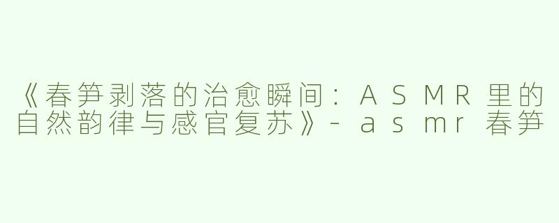 《春笋剥落的治愈瞬间：ASMR里的自然韵律与感官复苏》-asmr春笋