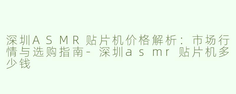 深圳ASMR贴片机价格解析：市场行情与选购指南-深圳asmr贴片机多少钱