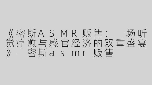 《密斯ASMR贩售：一场听觉疗愈与感官经济的双重盛宴》-密斯asmr贩售