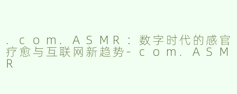 .com.ASMR：数字时代的感官疗愈与互联网新趋势-com.ASMR
