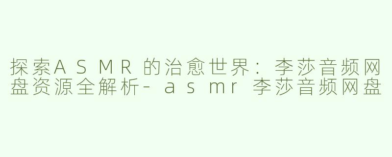 探索ASMR的治愈世界：李莎音频网盘资源全解析-asmr李莎音频网盘