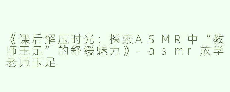 《课后解压时光：探索ASMR中“教师玉足”的舒缓魅力》-asmr放学老师玉足