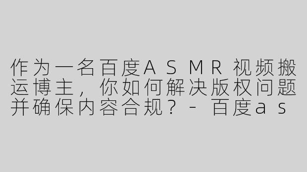 作为一名百度ASMR视频搬运博主，你如何解决版权问题并确保内容合规？