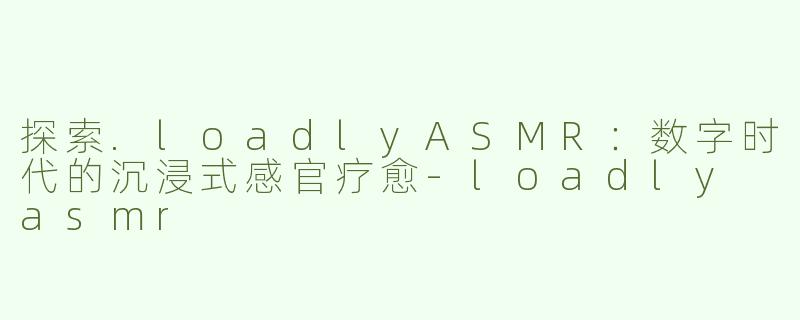 探索.loadlyASMR：数字时代的沉浸式感官疗愈-loadly asmr