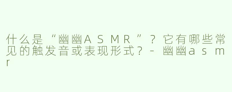 什么是“幽幽ASMR”？它有哪些常见的触发音或表现形式？