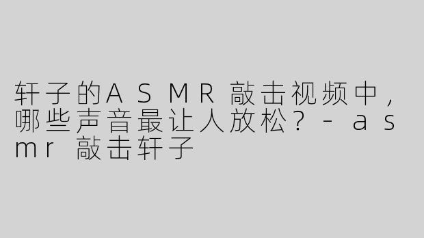轩子的ASMR敲击视频中，哪些声音最让人放松？-asmr敲击轩子