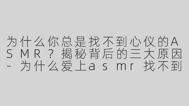 为什么你总是找不到心仪的ASMR？揭秘背后的三大原因-为什么爱上asmr找不到