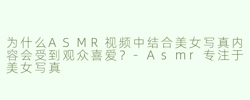 为什么ASMR视频中结合美女写真内容会受到观众喜爱？-Asmr专注于美女写真