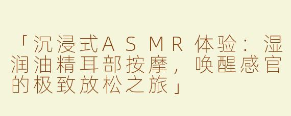「沉浸式ASMR体验：湿润油精耳部按摩，唤醒感官的极致放松之旅」