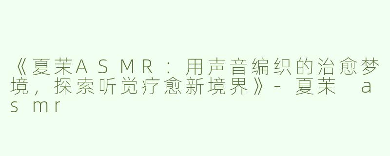 《夏茉ASMR：用声音编织的治愈梦境，探索听觉疗愈新境界》